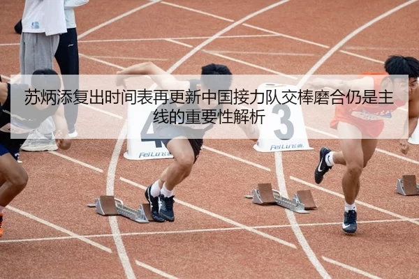 苏炳添复出时间表再更新中国接力队交棒磨合仍是主线的重要性解析