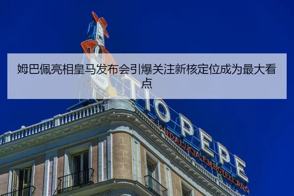姆巴佩亮相皇马发布会引爆关注新核定位成为最大看点