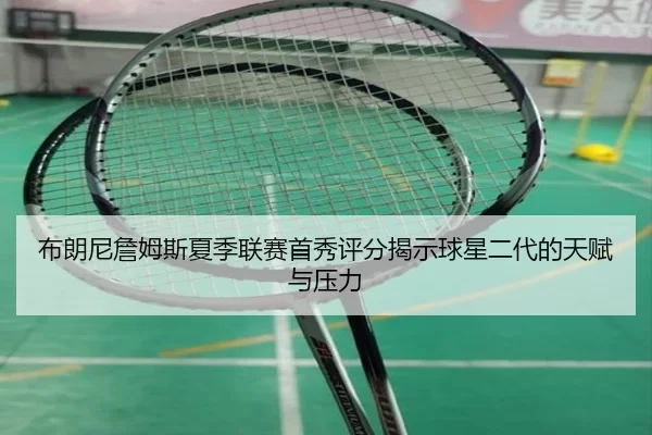 布朗尼詹姆斯夏季联赛首秀评分揭示球星二代的天赋与压力