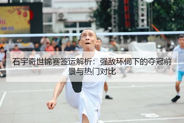 石宇奇世锦赛签运解析：强敌环伺下的夺冠前景与热门对比
