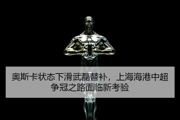 奥斯卡状态下滑武磊替补，上海海港中超争冠之路面临新考验