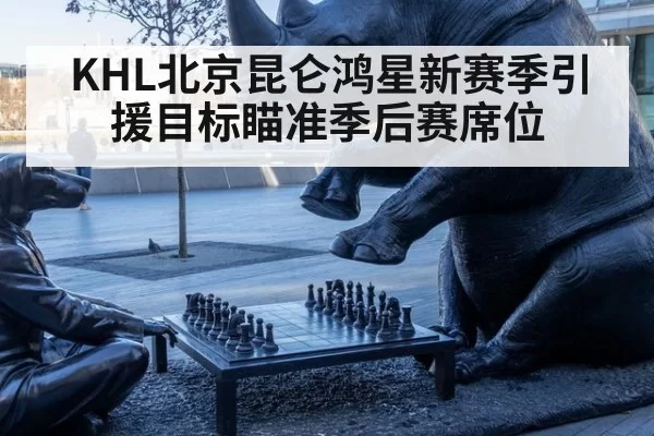 KHL北京昆仑鸿星新赛季引援目标瞄准季后赛席位