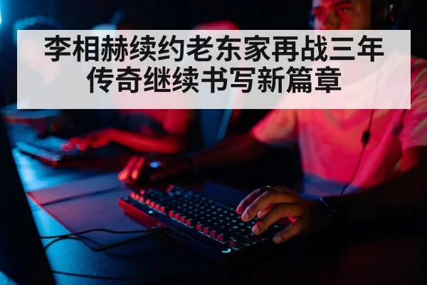 李相赫续约老东家再战三年传奇继续书写新篇章