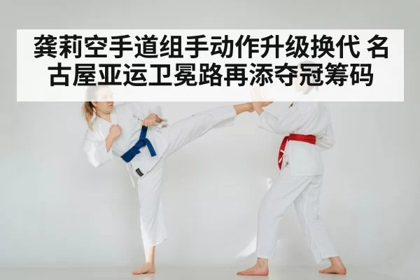 龚莉空手道组手动作升级换代 名古屋亚运卫冕路再添夺冠筹码